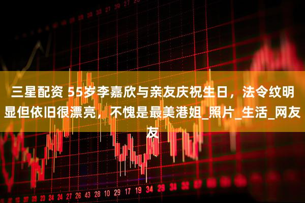 三星配资 55岁李嘉欣与亲友庆祝生日，法令纹明显但依旧很漂亮，不愧是最美港姐_照片_生活_网友