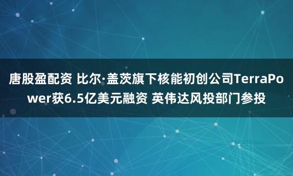 唐股盈配资 比尔·盖茨旗下核能初创公司TerraPower获6.5亿美元融资 英伟达风投部门参投