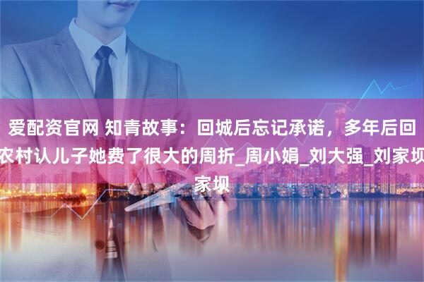 爱配资官网 知青故事：回城后忘记承诺，多年后回农村认儿子她费了很大的周折_周小娟_刘大强_刘家坝