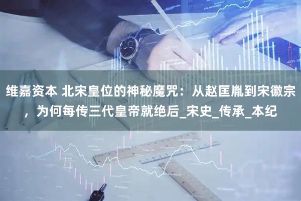 维嘉资本 北宋皇位的神秘魔咒：从赵匡胤到宋徽宗，为何每传三代皇帝就绝后_宋史_传承_本纪