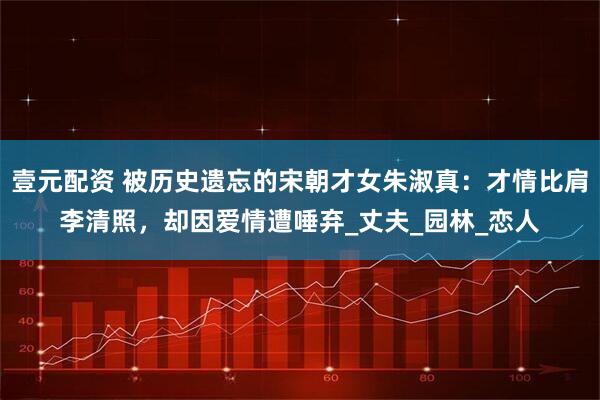 壹元配资 被历史遗忘的宋朝才女朱淑真：才情比肩李清照，却因爱情遭唾弃_丈夫_园林_恋人