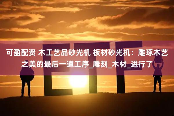 可盈配资 木工艺品砂光机 板材砂光机：雕琢木艺之美的最后一道工序_雕刻_木材_进行了